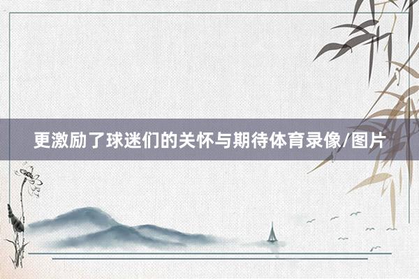 更激励了球迷们的关怀与期待体育录像/图片