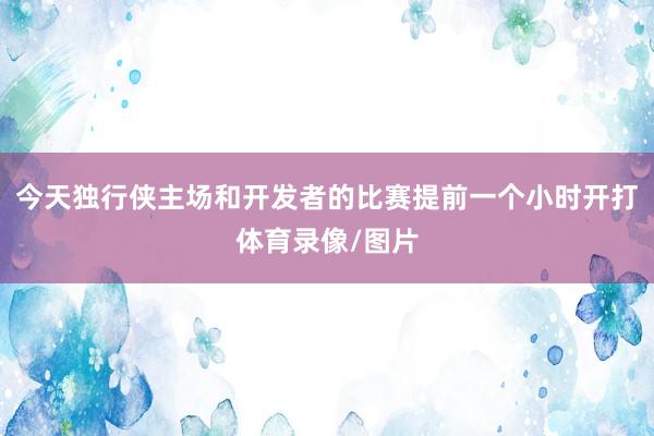 今天独行侠主场和开发者的比赛提前一个小时开打体育录像/图片