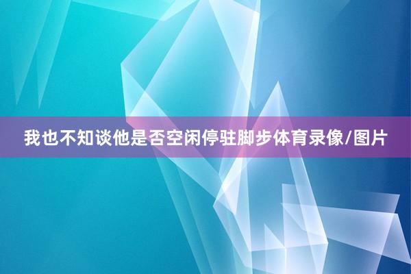 我也不知谈他是否空闲停驻脚步体育录像/图片