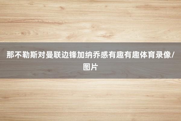 那不勒斯对曼联边锋加纳乔感有趣有趣体育录像/图片