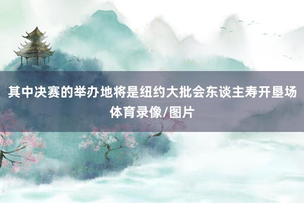 其中决赛的举办地将是纽约大批会东谈主寿开垦场体育录像/图片