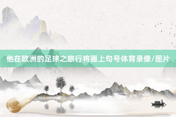 他在欧洲的足球之旅行将画上句号体育录像/图片