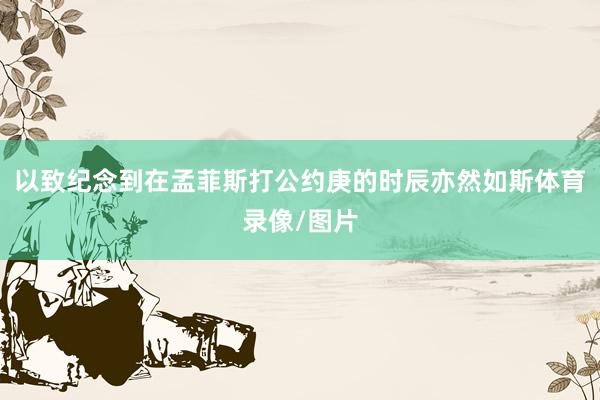 以致纪念到在孟菲斯打公约庚的时辰亦然如斯体育录像/图片