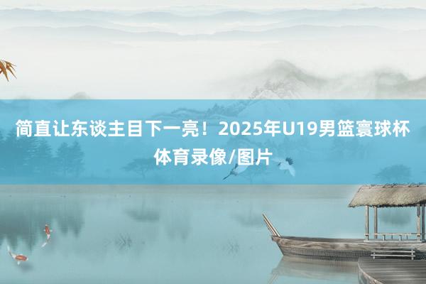 简直让东谈主目下一亮！2025年U19男篮寰球杯体育录像/图片