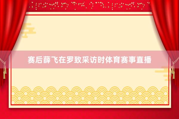 赛后薛飞在罗致采访时体育赛事直播