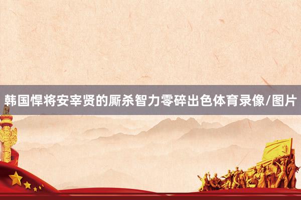 韩国悍将安宰贤的厮杀智力零碎出色体育录像/图片