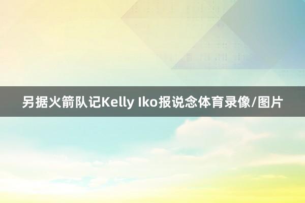 另据火箭队记Kelly Iko报说念体育录像/图片