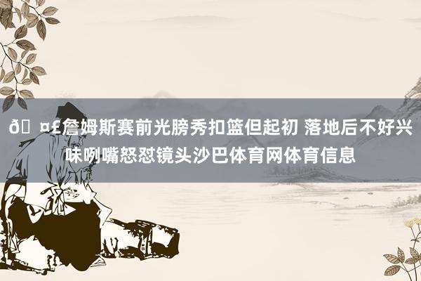 🤣詹姆斯赛前光膀秀扣篮但起初 落地后不好兴味咧嘴怒怼镜头沙巴体育网体育信息