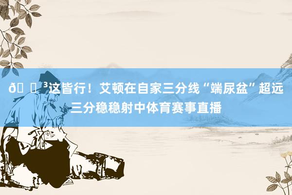 😳这皆行！艾顿在自家三分线“端尿盆”超远三分稳稳射中体育赛事直播