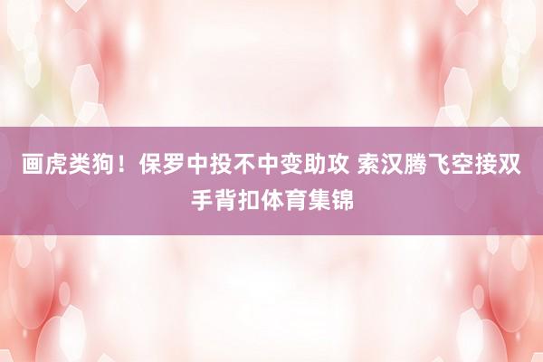 画虎类狗！保罗中投不中变助攻 索汉腾飞空接双手背扣体育集锦