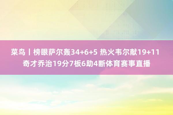 菜鸟丨榜眼萨尔轰34+6+5 热火韦尔献19+11 奇才乔治19分7板6助4断体育赛事直播