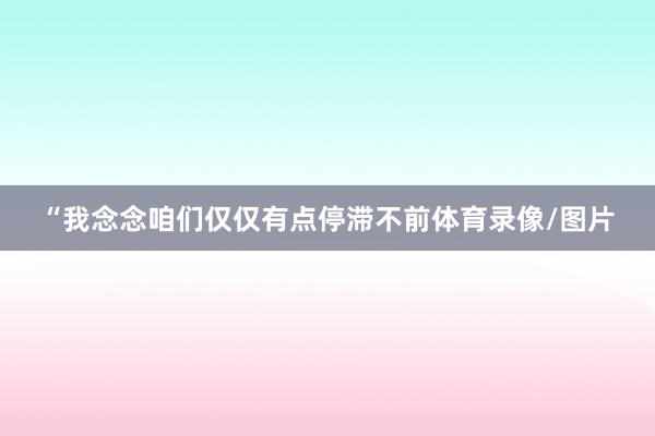 “我念念咱们仅仅有点停滞不前体育录像/图片