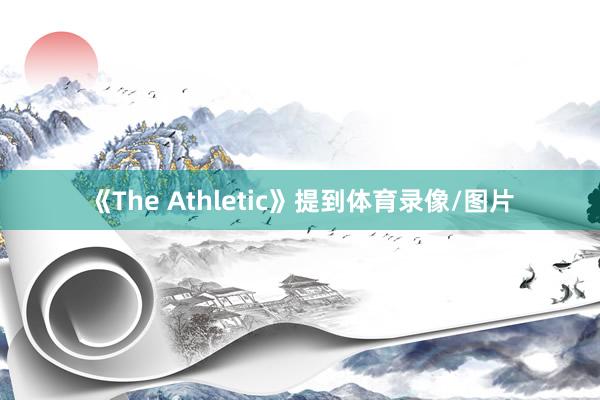 《The Athletic》提到体育录像/图片